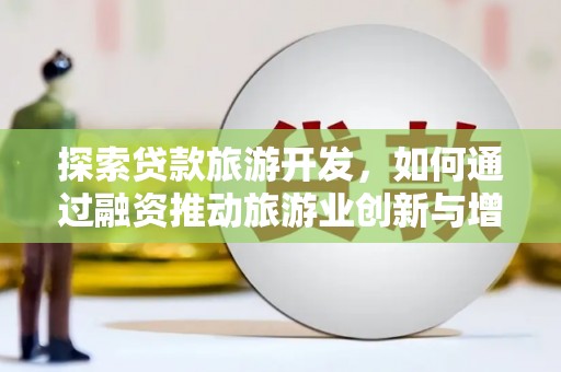 武江探索贷款旅游开发，如何通过融资推动旅游业创新与增长