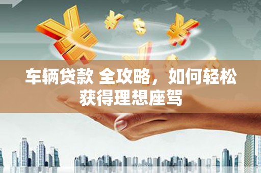 武江车辆贷款 全攻略，如何轻松获得理想座驾