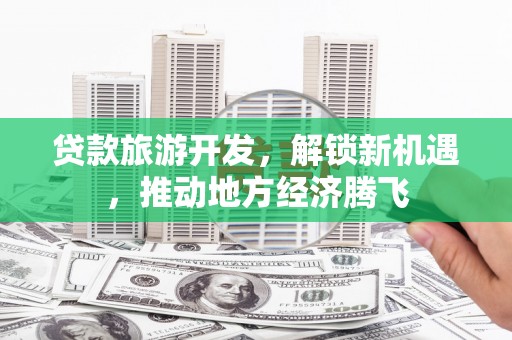 武江贷款旅游开发，解锁新机遇，推动地方经济腾飞