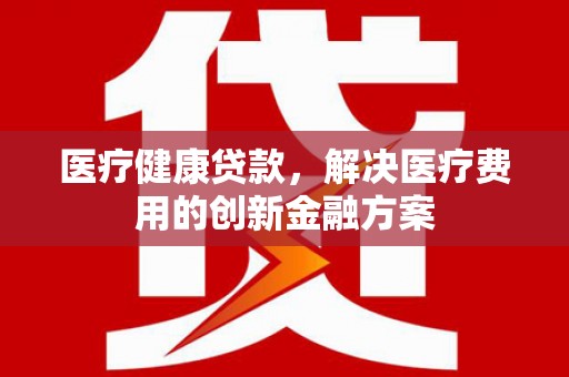 武江医疗健康贷款，解决医疗费用的创新金融方案