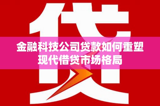武江金融科技公司贷款如何重塑现代借贷市场格局