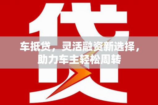 武江车抵贷，灵活融资新选择，助力车主轻松周转