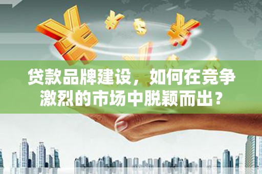 武江贷款品牌建设，如何在竞争激烈的市场中脱颖而出？
