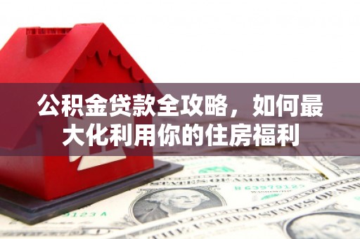 武江公积金贷款全攻略，如何最大化利用你的住房福利