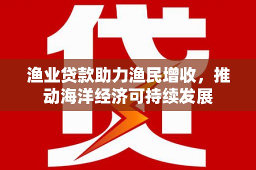 武江渔业贷款助力渔民增收，推动海洋经济可持续发展