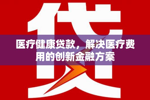 武江医疗健康贷款，解决医疗费用的创新金融方案