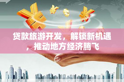 武江贷款旅游开发，解锁新机遇，推动地方经济腾飞